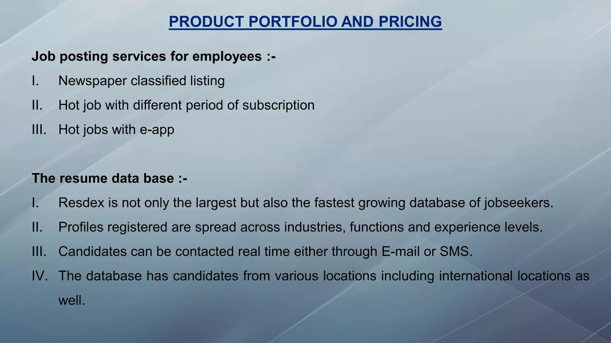 PRODUCT PORTFOLIO AND PRICING
Job posting services for employees :-
I. Newspaper classified listing
II. Hot job with different period of subscription
III. Hot jobs with e-app
The resume data base :-
I. Resdex is not only the largest but also the fastest growing database of jobseekers.
II. Profiles registered are spread across industries, functions and experience levels.
III. Candidates can be contacted real time either through E-mail or SMS.
IV. The database has candidates from various locations including international locations as
well.
 