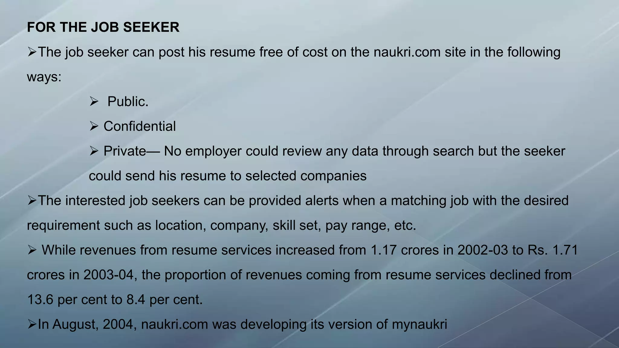 FOR THE JOB SEEKER
The job seeker can post his resume free of cost on the naukri.com site in the following
ways:
 Public.
 Confidential
 Private— No employer could review any data through search but the seeker
could send his resume to selected companies
The interested job seekers can be provided alerts when a matching job with the desired
requirement such as location, company, skill set, pay range, etc.
 While revenues from resume services increased from 1.17 crores in 2002-03 to Rs. 1.71
crores in 2003-04, the proportion of revenues coming from resume services declined from
13.6 per cent to 8.4 per cent.
In August, 2004, naukri.com was developing its version of mynaukri
 