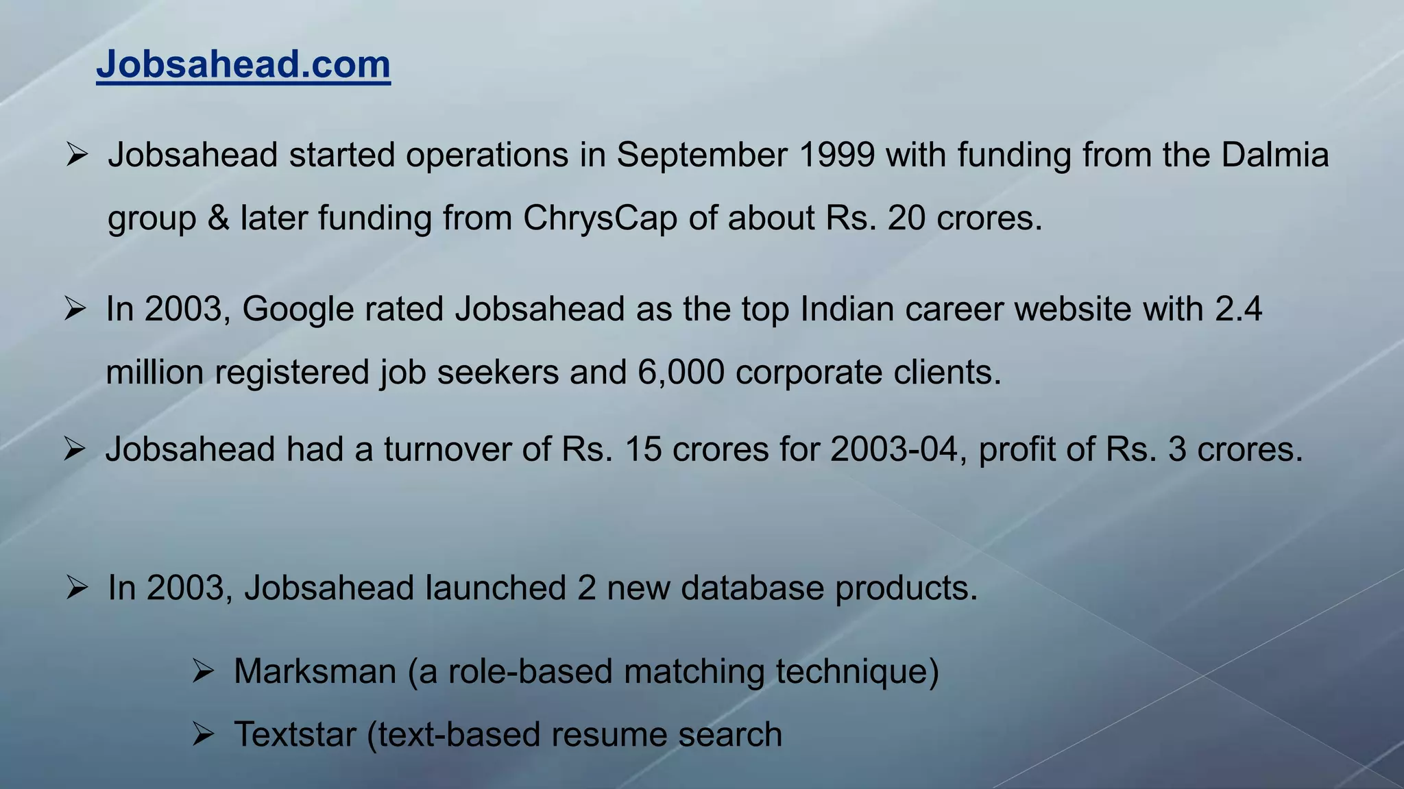  Jobsahead started operations in September 1999 with funding from the Dalmia
group & later funding from ChrysCap of about Rs. 20 crores.
 In 2003, Google rated Jobsahead as the top Indian career website with 2.4
million registered job seekers and 6,000 corporate clients.
 Jobsahead had a turnover of Rs. 15 crores for 2003-04, profit of Rs. 3 crores.
 In 2003, Jobsahead launched 2 new database products.
 Marksman (a role-based matching technique)
 Textstar (text-based resume search
Jobsahead.com
 