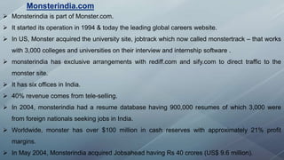  Monsterindia is part of Monster.com.
 It started its operation in 1994 & today the leading global careers website.
 In US, Monster acquired the university site, jobtrack which now called monstertrack – that works
with 3,000 colleges and universities on their interview and internship software .
 monsterindia has exclusive arrangements with rediff.com and sify.com to direct traffic to the
monster site.
 It has six offices in India.
 40% revenue comes from tele-selling.
 In 2004, monsterindia had a resume database having 900,000 resumes of which 3,000 were
from foreign nationals seeking jobs in India.
 Worldwide, monster has over $100 million in cash reserves with approximately 21% profit
margins.
 In May 2004, Monsterindia acquired Jobsahead having Rs 40 crores (US$ 9.6 million).
Monsterindia.com
 