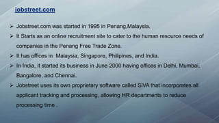  Jobstreet.com was started in 1995 in Penang,Malaysia.
 It Starts as an online recruitment site to cater to the human resource needs of
companies in the Penang Free Trade Zone.
 It has offices in Malaysia, Singapore, Philipines, and India.
 In India, it started its business in June 2000 having offices in Delhi, Mumbai,
Bangalore, and Chennai.
 Jobstreet uses its own proprietary software called SiVA that incorporates all
applicant tracking and processing, allowing HR departments to reduce
processing time .
jobstreet.com
 