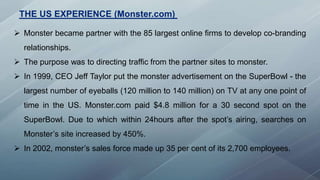 THE US EXPERIENCE (Monster.com)
 Monster became partner with the 85 largest online firms to develop co-branding
relationships.
 The purpose was to directing traffic from the partner sites to monster.
 In 1999, CEO Jeff Taylor put the monster advertisement on the SuperBowl - the
largest number of eyeballs (120 million to 140 million) on TV at any one point of
time in the US. Monster.com paid $4.8 million for a 30 second spot on the
SuperBowl. Due to which within 24hours after the spot’s airing, searches on
Monster’s site increased by 450%.
 In 2002, monster’s sales force made up 35 per cent of its 2,700 employees.
 