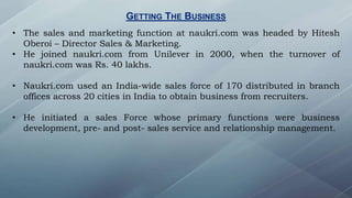 GETTING THE BUSINESS
• The sales and marketing function at naukri.com was headed by Hitesh
Oberoi – Director Sales & Marketing.
• He joined naukri.com from Unilever in 2000, when the turnover of
naukri.com was Rs. 40 lakhs.
• Naukri.com used an India-wide sales force of 170 distributed in branch
offices across 20 cities in India to obtain business from recruiters.
• He initiated a sales Force whose primary functions were business
development, pre- and post- sales service and relationship management.
 