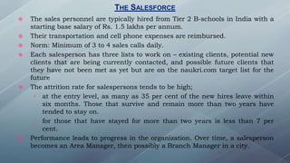  The sales personnel are typically hired from Tier 2 B-schools in India with a
starting base salary of Rs. 1.5 lakhs per annum.
 Their transportation and cell phone expenses are reimbursed.
 Norm: Minimum of 3 to 4 sales calls daily.
 Each salesperson has three lists to work on – existing clients, potential new
clients that are being currently contacted, and possible future clients that
they have not been met as yet but are on the naukri.com target list for the
future
 The attrition rate for salespersons tends to be high;
› at the entry level, as many as 35 per cent of the new hires leave within
six months. Those that survive and remain more than two years have
tended to stay on.
› for those that have stayed for more than two years is less than 7 per
cent.
 Performance leads to progress in the organization. Over time, a salesperson
becomes an Area Manager, then possibly a Branch Manager in a city.
THE SALESFORCE
 