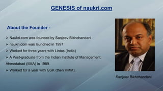 GENESIS of naukri.com
Sanjeev Bikhchandani
 Naukri.com was founded by Sanjeev Bikhchandani
 naukri.com was launched in 1997
 Worked for three years with Lintas (India)
 A Post-graduate from the Indian Institute of Management,
Ahmedabad (IIMA) in 1989.
 Worked for a year with GSK (then HMM).
About the Founder -
 