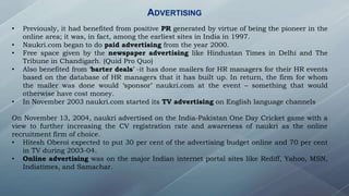 ADVERTISING
• Previously, it had benefited from positive PR generated by virtue of being the pioneer in the
online area; it was, in fact, among the earliest sites in India in 1997.
• Naukri.com began to do paid advertising from the year 2000.
• Free space given by the newspaper advertising like Hindustan Times in Delhi and The
Tribune in Chandigarh. (Quid Pro Quo)
• Also benefited from ‘barter deals’ -it has done mailers for HR managers for their HR events
based on the database of HR managers that it has built up. In return, the firm for whom
the mailer was done would ‘sponsor’ naukri.com at the event – something that would
otherwise have cost money.
• In November 2003 naukri.com started its TV advertising on English language channels
On November 13, 2004, naukri advertised on the India-Pakistan One Day Cricket game with a
view to further increasing the CV registration rate and awareness of naukri as the online
recruitment firm of choice.
• Hitesh Oberoi expected to put 30 per cent of the advertising budget online and 70 per cent
in TV during 2003-04.
• Online advertising was on the major Indian internet portal sites like Rediff, Yahoo, MSN,
Indiatimes, and Samachar.
 