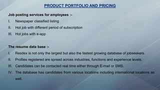 PRODUCT PORTFOLIO AND PRICING
Job posting services for employees :-
I. Newspaper classified listing
II. Hot job with different period of subscription
III. Hot jobs with e-app
The resume data base :-
I. Resdex is not only the largest but also the fastest growing database of jobseekers.
II. Profiles registered are spread across industries, functions and experience levels.
III. Candidates can be contacted real time either through E-mail or SMS.
IV. The database has candidates from various locations including international locations as
well.
 