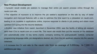 New Product Development
mynaukri would enable job seekers to manage their entire job search process online through the
naukri.com site.
The objective of mynaukri is to improve the job seeker’s experience on the site by way of better
navigation and improved features with a view to optimize the time spent by a jobseeker on naukri.com,
leading to an increase in applications online, improve response to clients in job posting and obtain more
updated CV’s going into the resume database.
Another new initiative from naukri, launched in November 2004, was the facility of letting job seekers
send their CVs to naukri.com on a word file. The naukri site would then put the resume on the database
and automatically enter 12 key terms (name, company working for, post-graduate institute, computer
programming language skills, job designations desired, etc.) from the job applicant resume into the resume
database.
 It increase the CV add rate to the naukri site from an average of 5,000/day to 7,000 CV
additions per day.
 