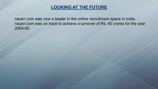 LOOKING AT THE FUTURE
naukri.com was now a leader in the online recruitment space in India.
naukri.com was on track to achieve a turnover of Rs. 40 crores for the year
2004-05
 