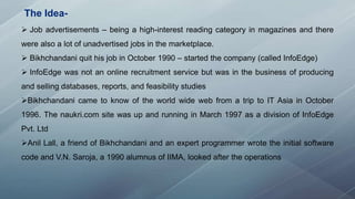 The Idea-
 Job advertisements – being a high-interest reading category in magazines and there
were also a lot of unadvertised jobs in the marketplace.
 Bikhchandani quit his job in October 1990 – started the company (called InfoEdge)
 InfoEdge was not an online recruitment service but was in the business of producing
and selling databases, reports, and feasibility studies
Bikhchandani came to know of the world wide web from a trip to IT Asia in October
1996. The naukri.com site was up and running in March 1997 as a division of InfoEdge
Pvt. Ltd
Anil Lall, a friend of Bikhchandani and an expert programmer wrote the initial software
code and V.N. Saroja, a 1990 alumnus of IIMA, looked after the operations
 