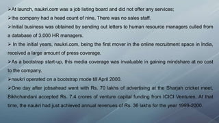 At launch, naukri.com was a job listing board and did not offer any services;
the company had a head count of nine, There was no sales staff.
Initial business was obtained by sending out letters to human resource managers culled from
a database of 3,000 HR managers.
 In the initial years, naukri.com, being the first mover in the online recruitment space in India,
received a large amount of press coverage.
As a bootstrap start-up, this media coverage was invaluable in gaining mindshare at no cost
to the company.
naukri operated on a bootstrap mode till April 2000.
One day after jobsahead went with Rs. 70 lakhs of advertising at the Sharjah cricket meet,
Bikhchandani accepted Rs. 7.4 crores of venture capital funding from ICICI Ventures. At that
time, the naukri had just achieved annual revenues of Rs. 36 lakhs for the year 1999-2000.
 