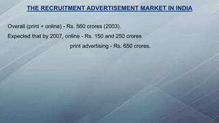THE RECRUITMENT ADVERTISEMENT MARKET IN INDIA
Overall (print + online) - Rs. 560 crores (2003).
Expected that by 2007, online - Rs. 150 and 250 crores
print advertising - Rs. 650 crores.
 