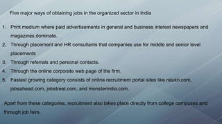 Five major ways of obtaining jobs in the organized sector in India
1. Print medium where paid advertisements in general and business interest newspapers and
magazines dominate.
2. Through placement and HR consultants that companies use for middle and senior level
placements
3. Through referrals and personal contacts.
4. Through the online corporate web page of the firm.
5. Fastest growing category consists of online recruitment portal sites like naukri.com,
jobsahead.com, jobstreet.com, and monsterindia.com.
Apart from these categories, recruitment also takes place directly from college campuses and
through job fairs.
 
