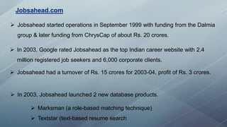  Jobsahead started operations in September 1999 with funding from the Dalmia
group & later funding from ChrysCap of about Rs. 20 crores.
 In 2003, Google rated Jobsahead as the top Indian career website with 2.4
million registered job seekers and 6,000 corporate clients.
 Jobsahead had a turnover of Rs. 15 crores for 2003-04, profit of Rs. 3 crores.
 In 2003, Jobsahead launched 2 new database products.
 Marksman (a role-based matching technique)
 Textstar (text-based resume search
Jobsahead.com
 
