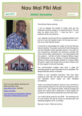 Editorial
Tena Koutou Katoa everyone,
I am so pleased and excited to finally send you the
Federation quarterly update in an improved format. This has
been my dream since 2011. I hope you like it. your
feedback will be very welcome.
I am pleased to announce that our upgraded website is live
but lot of work still needed to get it to the level we want –
see more under Website section.
I would like to acknowledge the quality of the last February
Council meeting. The project was led by Pancha Narayanan
and the Federation office especially Jessica. In line with our
new Governance framework the Executive provided the
vision and the office implemented it. I am really pleased with
the outcome. I will like to thank Orongomai Marae, Upper
Hutt Multicultural Council, Ministry of Social Development,
Ministry of Culture and Heritage, Minister for Transport (Mike
Scrivener), Upper Hutt Cossie Club and Karori Rotary Club
for their support in kind and financially.
You communication buddies have done a great job
reminding people to send information for this newsletter The
Regional Review section is fantastic.
Thanks to your wonderful Executive, they have been
amazing to work with. We share the same passion, vision
and aspiration which makes our work effortless
and effective.
Today I am writing the editorial, however if you would like to
write something relevant to the work we do please sent your
article to me. Don’t forget the photo! Editorial privilege will
prevail and nothing that is destructive or lacks respect for
ourselves or others will be printed No more than 200 words.
I am really looking forward to the AGM - the workshops will
be very exciting. We will be haring our business plan and
operating budget for 2013, so exciting.
See you in June – Noho ora mai raa
Go to our new website, facebook and
twitter and take a look
www.nzfmc.org.nz (website)
twitter.com/nzfmc
www.facebook.com/pages/New-Zealand-
Federation-of-Multicultural-Councils
Nau Mai Piki Mai
NZFMC NewsletterApril 2013 Issue 1
 