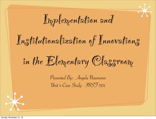 Implementation and
Institutionalization of Innovations
in the Elementary Classroom
Presented By: Angela Naumann
Unit 4 Case Study - INST 5131

Sunday, November 10, 13

 