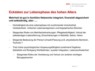 Eckdaten zur Lebensphase des hohen Alters
Mehrheit ist gut in familiäre Netzwerke integriert, finanziell abgesichert
und selbständig, aber ….
   Hochaltrigkeit als eine Lebensphase mit zunehmender Unsicherheit,
   Verletzlichkeit , kritischen Lebensereignissen und biographischen Brüchen

   Steigendes Risiko von Mehrfacherkrankungen, Pflegebedürftigkeit, Verlust der
   selbständigen Lebensführung, Einschränkungen in Mobilität, Sehen, Hören

   Steigende Bedeutung der Person-Umwelt-Passung (z.B. physikalische Barrieren,
   Technik) ?

   Trotz hoher psychologischen Anpassungsfähigkeit zunehmend fragileres
   Selbstbild und Rückgang Wohlbefinden, sozialer Integration, Lebenszufriedenheit

       Steigendes Risiko der Verwitwung und Verlust von anderen wichtigen
       Bezugspersonen



                                                                 Seite 11
 