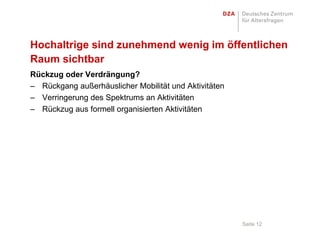 Hochaltrige sind zunehmend wenig im öffentlichen
Raum sichtbar
Rückzug oder Verdrängung?
– Rückgang außerhäuslicher Mobilität und Aktivitäten
– Verringerung des Spektrums an Aktivitäten
– Rückzug aus formell organisierten Aktivitäten




                                                       Seite 12
 