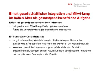 Erhalt gesellschaftlicher Integration und Mitwirkung
im hohen Alter als gesamtgesellschaftliche Aufgabe
Erhalt im gesamtgesellschaftlichen Interesse
   Integration und Mitwirkung fördert gesundes Altern
   Ältere als unverzichtbare gesellschaftliche Ressource

Einfluss des Wohlfahrtstaates
   In gut entwickelten Wohlfahrtstaaten leiden weniger Ältere unter
   Einsamkeit, sind gesünder und nehmen aktiver an der Gesellschaft teil
   Wohlfahrtstaatliche Unterstützung schwächt nicht den familiären
   Zusammenhalt, sondern schafft Raum für mehr gemeinsame Aktivitäten
   und emotionalen Zuspruch in der Familie




                                                           Seite 15
 