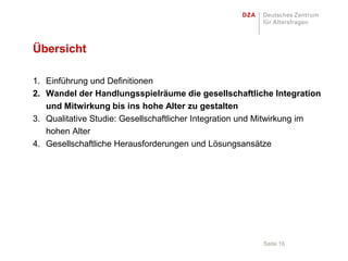 Übersicht

1. Einführung und Definitionen
2. Wandel der Handlungsspielräume die gesellschaftliche Integration
   und Mitwirkung bis ins hohe Alter zu gestalten
3. Qualitative Studie: Gesellschaftlicher Integration und Mitwirkung im
   hohen Alter
4. Gesellschaftliche Herausforderungen und Lösungsansätze




                                                        Seite 16
 