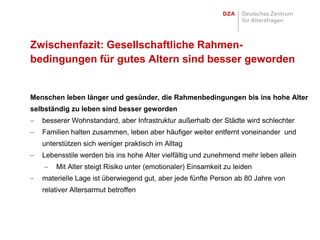 Zwischenfazit: Gesellschaftliche Rahmen-
bedingungen für gutes Altern sind besser geworden


Menschen leben länger und gesünder, die Rahmenbedingungen bis ins hohe Alter
selbständig zu leben sind besser geworden
   besserer Wohnstandard, aber Infrastruktur außerhalb der Städte wird schlechter
   Familien halten zusammen, leben aber häufiger weiter entfernt voneinander und
   unterstützen sich weniger praktisch im Alltag
   Lebensstile werden bis ins hohe Alter vielfältig und zunehmend mehr leben allein
       Mit Alter steigt Risiko unter (emotionaler) Einsamkeit zu leiden
   materielle Lage ist überwiegend gut, aber jede fünfte Person ab 80 Jahre von
   relativer Altersarmut betroffen
 