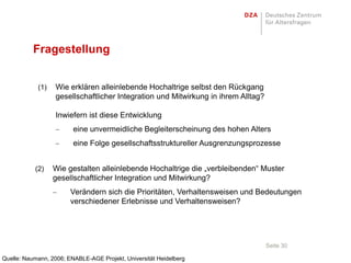 Fragestellung


            (1)    Wie erklären alleinlebende Hochaltrige selbst den Rückgang
                   gesellschaftlicher Integration und Mitwirkung in ihrem Alltag?

                   Inwiefern ist diese Entwicklung
                         eine unvermeidliche Begleiterscheinung des hohen Alters
                         eine Folge gesellschaftsstruktureller Ausgrenzungsprozesse


           (2)    Wie gestalten alleinlebende Hochaltrige die „verbleibenden“ Muster
                  gesellschaftlicher Integration und Mitwirkung?
                        Verändern sich die Prioritäten, Verhaltensweisen und Bedeutungen
                        verschiedener Erlebnisse und Verhaltensweisen?




                                                                                    Seite 30

Quelle: Naumann, 2006; ENABLE-AGE Projekt, Universität Heidelberg
 