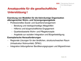 Ansatzpunkte für die gesellschaftliche
Unterstützung I
Erprobung von Modellen für die kleinräumige Organisation
altersgerechter Wohn- und Versorgungsangebote
    Professionelles Sozial- und Quartiersmanagement
         Beratung und niedrigschwellige Alltagshilfen
         Hilfemix und bürgerschaftliches Engagement
         Quartiersbasierte Wohn- und Pflegekonzepte
         Angebote zur sozialen Integration und Bürgerbeteiligung
Exemplarische Herausforderungen
    Regionale Lösungen für den ländlichen, strukturschwachen Raum
    (Infrastruktur Wohnumfeld, ÖPNV)
    Integration bildungsferner Bevölkerungsgruppen und Migrant/innen




                                                          Seite 39
 
