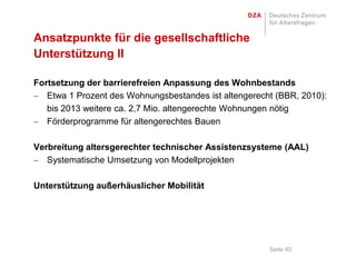 Ansatzpunkte für die gesellschaftliche
Unterstützung II

Fortsetzung der barrierefreien Anpassung des Wohnbestands
   Etwa 1 Prozent des Wohnungsbestandes ist altengerecht (BBR, 2010):
   bis 2013 weitere ca. 2,7 Mio. altengerechte Wohnungen nötig
   Förderprogramme für altengerechtes Bauen

Verbreitung altersgerechter technischer Assistenzsysteme (AAL)
   Systematische Umsetzung von Modellprojekten

Unterstützung außerhäuslicher Mobilität




                                                       Seite 40
 
