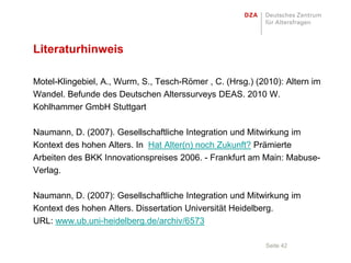 Literaturhinweis

Motel-Klingebiel, A., Wurm, S., Tesch-Römer , C. (Hrsg.) (2010): Altern im
Wandel. Befunde des Deutschen Alterssurveys DEAS. 2010 W.
Kohlhammer GmbH Stuttgart

Naumann, D. (2007). Gesellschaftliche Integration und Mitwirkung im
Kontext des hohen Alters. In Hat Alter(n) noch Zukunft? Prämierte
Arbeiten des BKK Innovationspreises 2006. - Frankfurt am Main: Mabuse-
Verlag.

Naumann, D. (2007): Gesellschaftliche Integration und Mitwirkung im
Kontext des hohen Alters. Dissertation Universität Heidelberg.
URL: www.ub.uni-heidelberg.de/archiv/6573

                                                           Seite 42
 
