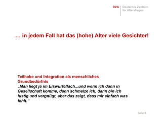 … in jedem Fall hat das (hohe) Alter viele Gesichter!




Teilhabe und Integration als menschliches
Grundbedürfnis
„Man liegt ja im Eiswürfelfach...und wenn ich dann in
Gesellschaft komme, dann schmelze ich, dann bin ich
lustig und vergnügt, aber das zeigt, dass mir einfach was
fehlt.“

                                                            Seite 8
 