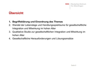 Übersicht

1. Begriffsklärung und Einordnung des Themas
2. Wandel der Lebenslage und Handlungsspielräume für gesellschaftliche
   Integration und Mitwirkung im hohen Alter
3. Qualitative Studie zur gesellschaftlichen Integration und Mitwirkung im
   hohen Alter
4. Gesellschaftliche Herausforderungen und Lösungsansätze




                                                           Seite 9
 