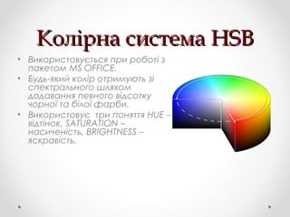 Колірна система HSBКолірна система HSB
• Використовується при роботі з
пакетом MS OFFICE.
• Будь-який колір отримують зі
спектрального шляхом
додавання певного відсотку
чорної та білої фарби.
• Використовує три поняття HUE –
відтінок, SATURATION –
насиченість, BRIGHTNESS –
яскравість.
 