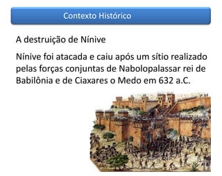 Contexto Histórico

A destruição de Nínive
Nínive foi atacada e caiu após um sítio realizado
pelas forças conjuntas de Nabolopalassar rei de
Babilônia e de Ciaxares o Medo em 632 a.C.
 