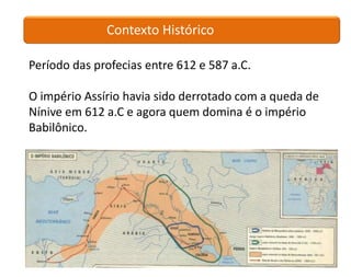 Contexto Histórico

Período das profecias entre 612 e 587 a.C.

O império Assírio havia sido derrotado com a queda de
Nínive em 612 a.C e agora quem domina é o império
Babilônico.
 