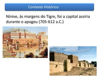 Contexto Histórico

Nínive, às margens do Tigre, foi a capital assíria
durante o apogeu (705-612 a.C.)
 