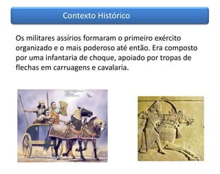 Contexto Histórico

Os militares assírios formaram o primeiro exército
organizado e o mais poderoso até então. Era composto
por uma infantaria de choque, apoiado por tropas de
flechas em carruagens e cavalaria.
 