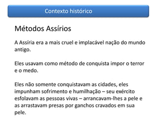 Contexto histórico

Métodos Assírios
A Assíria era a mais cruel e implacável nação do mundo
antigo.

Eles usavam como método de conquista impor o terror
e o medo.

Eles não somente conquistavam as cidades, eles
impunham sofrimento e humilhação – seu exército
esfolavam as pessoas vivas – arrancavam-lhes a pele e
as arrastavam presas por ganchos cravados em sua
pele.
 