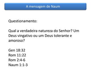A mensagem de Naum


Questionamento:

Qual a verdadeira natureza do Senhor? Um
Deus vingativo ou um Deus tolerante e
amoroso?

Gen 18:32
Rom 11:22
Rom 2:4-6
Naum 1:1-3
 