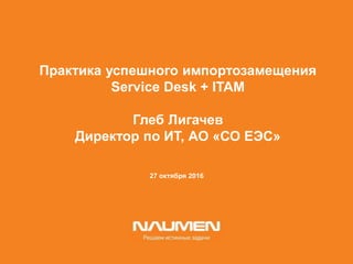 27 октября 2016
Практика успешного импортозамещения
Service Desk + ITAM
Глеб Лигачев
Директор по ИТ, АО «СО ЕЭС»
 