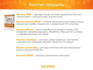 Naumen продукты

Naumen DMS – корпоративная система управления бизнес-
процессами и электронными документами;

Naumen Service Desk – готовое решение для автоматизации
процессов службы поддержки и управления ИТ-услугами;

Naumen Phone – центр обработки вызовов на базе VoIP,
позволяет автоматизировать обработку обращений в связке
с информационной системой;

Naumen Inventory – система учёта сервисов, логических
и физических ресурсов (Network Resource Inventory);

Naumen University – система комплексной автоматизации
бизнес-процессов ВУЗа;

Naumen GPMS – система управления закупками.
 