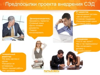 Предпосылки проекта внедрения СЭД
                                             ИТ-директор:
                                             •Разнородные системы
                                             –как их связать?
                        Делопроизводитель:   •Сложная поддержка
                       •Документы теряются   •Пользователей нужно
                       •Сложный поиск        постоянно учить
                       •Долго готовим
                       документы
                       •Тяжело
                       контролировать


                                             Сотрудники:
                                             •Что от нас хотят?
                                             •Мы и так перегружены!
                                             •Как согласовать
                                             договор с
                                             Владивостоком?
Генеральный
директор:
•Не вижу картину в
целом
•Процессы не
оптимальны
•Много лишней работы
•Нет контроля
 