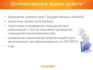 Дополнительные задачи проекта

• обращения граждан (для Государственных органов);
• кредитные заявки (для банков);
• подготовка и проведение совещаний (для
  организаций с частой практикой проведения
  совещаний/комитетов/комиссий);
• управление нормативной документацией (для
  организацией сертифицированных по ISO 9001);
• и др.
 