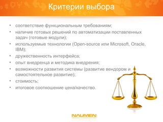 Критерии выбора

•   соответствие функциональным требованиям;
•   наличие готовых решений по автоматизации поставленных
    задач (готовые модули);
•   используемые технологии (Open-source или Microsoft, Oracle,
    IBM);
•   дружественность интерфейса;
•   опыт внедренца и методика внедрения;
•   возможности развития системы (развитие вендором и
    самостоятельное развитие);
•   стоимость;
•   итоговое соотношение цена/качество.
 