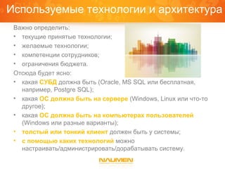 Используемые технологии и архитектура
 Важно определить:
 • текущие принятые технологии;
 • желаемые технологии;
 • компетенции сотрудников;
 • ограничения бюджета.
 Отсюда будет ясно:
 • какая СУБД должна быть (Oracle, MS SQL или бесплатная,
   например, Postgre SQL);
 • какая ОС должна быть на сервере (Windows, Linux или что-то
   другое);
 • какая ОС должна быть на компьютерах пользователей
   (Windows или разные варианты);
 • толстый или тонкий клиент должен быть у системы;
 • с помощью каких технологий можно
   настраивать/администрировать/дорабатывать систему.
 