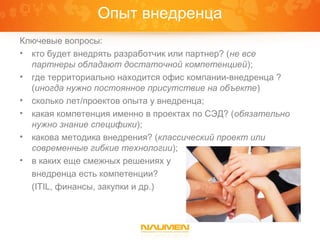 Опыт внедренца
Ключевые вопросы:
• кто будет внедрять разработчик или партнер? (не все
  партнеры обладают достаточной компетенцией);
• где территориально находится офис компании-внедренца ?
  (иногда нужно постоянное присутствие на объекте)
• сколько лет/проектов опыта у внедренца;
• какая компетенция именно в проектах по СЭД? (обязательно
  нужно знание специфики);
• какова методика внедрения? (классический проект или
  современные гибкие технологии);
• в каких еще смежных решениях у
  внедренца есть компетенции?
  (ITIL, финансы, закупки и др.)
 