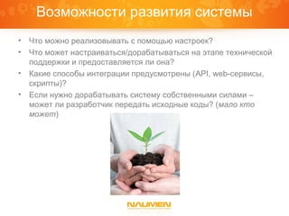 Возможности развития системы
•   Что можно реализовывать с помощью настроек?
•   Что может настраиваться/дорабатываться на этапе технической
    поддержки и предоставляется ли она?
•   Какие способы интеграции предусмотрены (API, web-сервисы,
    скрипты)?
•   Если нужно дорабатывать систему собственными силами –
    может ли разработчик передать исходные коды? (мало кто
    может)
 