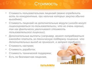 Стоимость
•   Стоимость пользовательских лицензий (важно определить
    есть ли конкурентные, при наличие которых закупка обычно
    выгоднее);
•   Стоимость лицензий на дополнительные модули (иногда могут
    лицензироваться по-пользовательски, что не очень хорошо,
    так как фактически увеличивает стоимость
    пользовательской лицензии);
•   Дополнительные выплаты (например, может потребоваться
    ежегодно платить за техническую поддержку лицензий, что
    дополнительных выгод не приносит, а затрат требует);
•   Стоимость настроек;
•   Стоимость доработок;
•   Стоимость технической поддержки;
•   Есть ли безлимитная лицензия.
 