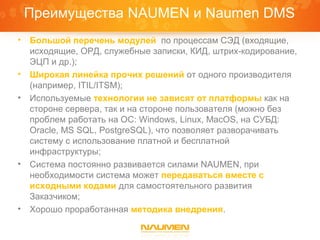 Преимущества NAUMEN и Naumen DMS
•   Большой перечень модулей по процессам СЭД (входящие,
    исходящие, ОРД, служебные записки, КИД, штрих-кодирование,
    ЭЦП и др.);
•   Широкая линейка прочих решений от одного производителя
    (например, ITIL/ITSM);
•   Используемые технологии не зависят от платформы как на
    стороне сервера, так и на стороне пользователя (можно без
    проблем работать на ОС: Windows, Linux, MacOS, на СУБД:
    Oracle, MS SQL, PostgreSQL), что позволяет разворачивать
    систему с использование платной и бесплатной
    инфраструктуры;
•   Система постоянно развивается силами NAUMEN, при
    необходимости система может передаваться вместе с
    исходными кодами для самостоятельного развития
    Заказчиком;
•   Хорошо проработанная методика внедрения.
 