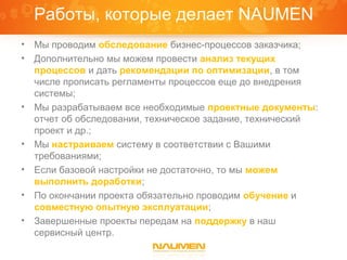 Работы, которые делает NAUMEN
•   Мы проводим обследование бизнес-процессов заказчика;
•   Дополнительно мы можем провести анализ текущих
    процессов и дать рекомендации по оптимизации, в том
    числе прописать регламенты процессов еще до внедрения
    системы;
•   Мы разрабатываем все необходимые проектные документы:
    отчет об обследовании, техническое задание, технический
    проект и др.;
•   Мы настраиваем систему в соответствии с Вашими
    требованиями;
•   Если базовой настройки не достаточно, то мы можем
    выполнить доработки;
•   По окончании проекта обязательно проводим обучение и
    совместную опытную эксплуатации;
•   Завершенные проекты передам на поддержку в наш
    сервисный центр.
 
