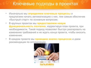 Ключевые подходы в проектах

•   Изначально мы определяем ключевые процессы и
    предлагаем начать автоматизацию с них, тем самым обеспечив
    «быстрый старт» по основным вопросам;
•   В крупных проектах мы предоставляем новую
    функциональность поэтапно, корректируя план проекта, при
    необходимости. Такой подход позволяет быстро реагировать на
    изменения требований и не ждать конца проекта, чтобы вносить
    изменения;
•   В каждом проекте мы проводим анализ процессов и даем
    рекомендации по оптимизации.
 